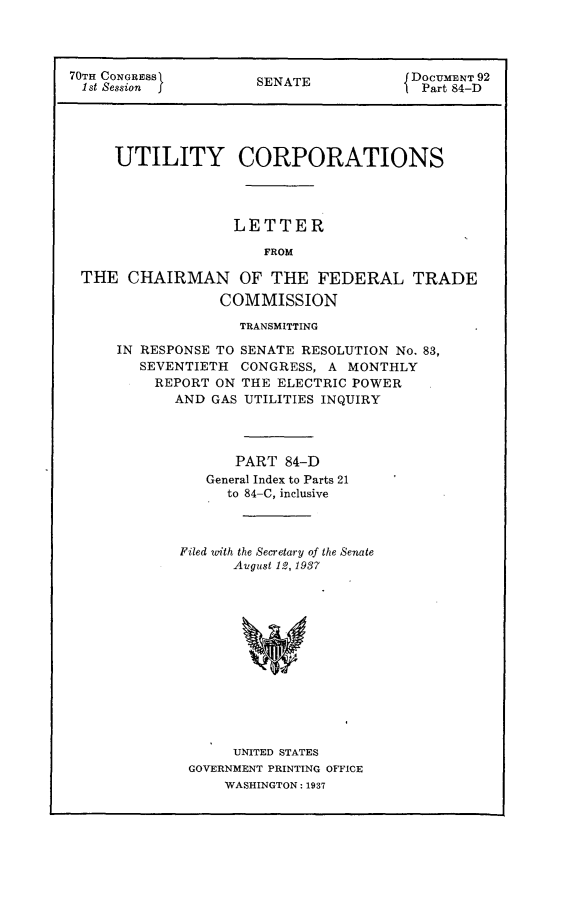 handle is hein.usccsset/usconset24422 and id is 1 raw text is: 




70TH CONGRESS         SENATE            DOCUMENT 92
1st Session I         S                  Part 84-D





     UTILITY CORPORATIONS




                   LETTER

                       FROM

 THE   CHAIRMAN OF THE FEDERAL TRADE

                  COMMISSION


              TRANSMITTING

IN RESPONSE TO SENATE RESOLUTION No. 83,
   SEVENTIETH  CONGRESS, A MONTHLY
   REPORT   ON THE ELECTRIC POWER
       AND GAS UTILITIES INQUIRY




              PART  84-D
           General Index to Parts 21
             to 84-C, inclusive



       Filed with the Secretary of the Senate
              Avgust 12, 1937













              UNITED STATES
        GOVERNMENT PRINTING OFFICE
             WASHINGTON: 1937


