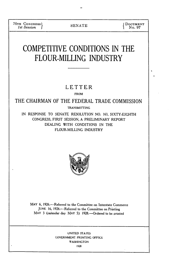 handle is hein.usccsset/usconset24426 and id is 1 raw text is: 




70TH CONGRESS            SENATE                 JDOCUMENT
  1st Session j           E                        No. 97





    COMPETITIVE CONDITIONS IN THE

          FLOUR-MILLING INDUSTRY






                       LETTER
                           FROM

 THE CHAIRMAN OF THE FEDERAL TRADE COMMISSION
                        TRANSMITTING
    IN RESPONSE TO SENATE RESOLUTION NO. 163, SIXTY-EIGHTH
        CONGRESS, FIRST SESSION, A PRELIMINARY REPORT
              DEALING WITH CONDITIONS IN THE
                  FLOUR-MILLING INDUSTRY


MAY 6, 1926.-Referred to the Committee on Interstate Commerce
   JUNE 16, 1926.-Referred to the Committee on Printing
   MAY 3 (calendar day MAY 5) 1928.--Ordered to be ririnted


     UNITED STAFES
GOVERNMENT PRINTING OFFICE
      WASHINGTON
         1928


