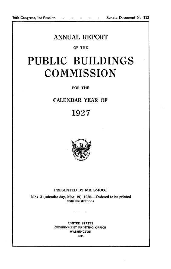 handle is hein.usccsset/usconset24429 and id is 1 raw text is: 


70th Congress, 1st Session . . . . . Senate Document No. 112


         ANNUAL REPORT

                OF THE



PUBLIC BUILDINGS


      COMMISSION


                FOR THE


         CALENDAR YEAR OF


                1927


        PRESENTED BY MR. SMOOT
MAY 3 (calendar day, MAY 19), 1928.-Ordered to be printed
             with illustrations




             UNITED STATES
        GOVERNMENT PRINTING OFFICE
              WASHINGTON
                 1928



