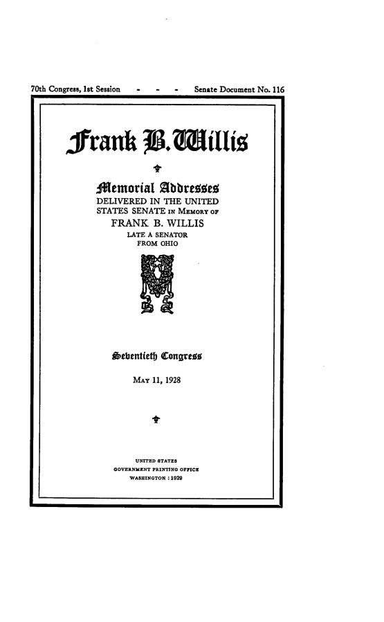 handle is hein.usccsset/usconset24430 and id is 1 raw text is: 







70th Congress, Ist Session - - Senate Document No. 116
, ri1


frank            .Wtlig
              tw


     ;Memorial  Zibbreoed
     DELIVERED IN THE UNITED
     STATES SENATE sw MEMORY OF
        FRANK  B. WILLIS
          LATE A SENATOR
            FROM OHIO


fibebentietb (Congrezs

    MAY 11, 1928







    UNITED STATES
GOVERNMENT PRINTING OFFICE
   WASHINGTON :1929


