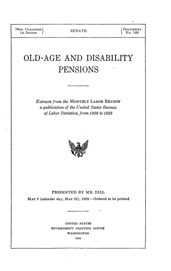 handle is hein.usccsset/usconset24431 and id is 1 raw text is: 





70TH CONGRESS          SENATE                DOCUMENT
  1st Session                                f No. 140






    OLD-AGE AND DISABILITY


                  PENSIONS






         Extracts from the MONTHLY LABOR REVIEW
         a publication of the United States Bureau
            of Labor Statistics, from 1926 to 1928



















               PRESENTED BY MR. DILL
     MAY 3 (calendar day, MAY 22), 1928.-Ordered to be printed





                     UNITED STATES
               GOVERNMENT PRINTING OFFICE
                      WASHINGTON
                         1928


