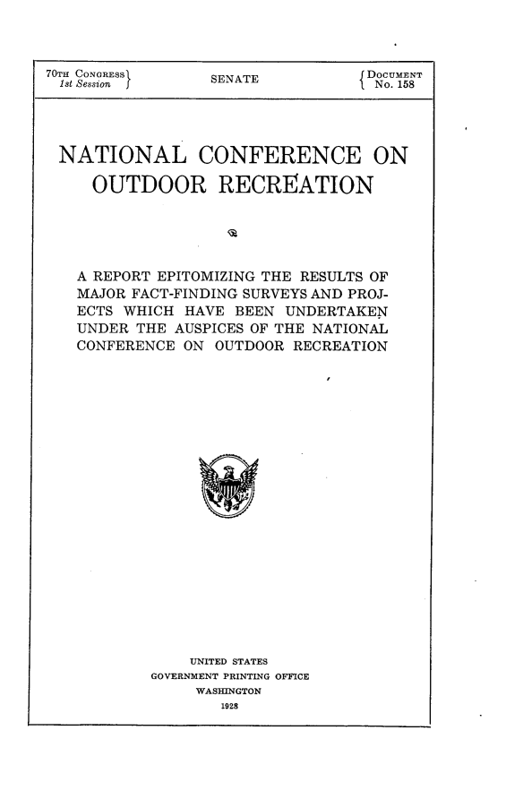 handle is hein.usccsset/usconset24432 and id is 1 raw text is: 



70TH CONGRESS     SENATE          DOCUMENT
1st Session                        No. 158




NATIONAL CONFERENCE ON

     OUTDOOR RECREATION





   A REPORT EPITOMIZING THE RESULTS OF
   MAJOR FACT-FINDING SURVEYS AND PROJ-
   ECTS WHICH  HAVE BEEN  UNDERTAKEN
   UNDER  THE AUSPICES OF THE NATIONAL
   CONFERENCE  ON OUTDOOR RECREATION





















               UNITED STATES
           GOVERNMENT PRINTING OFFICE
                WASHINGTON
                   1928


