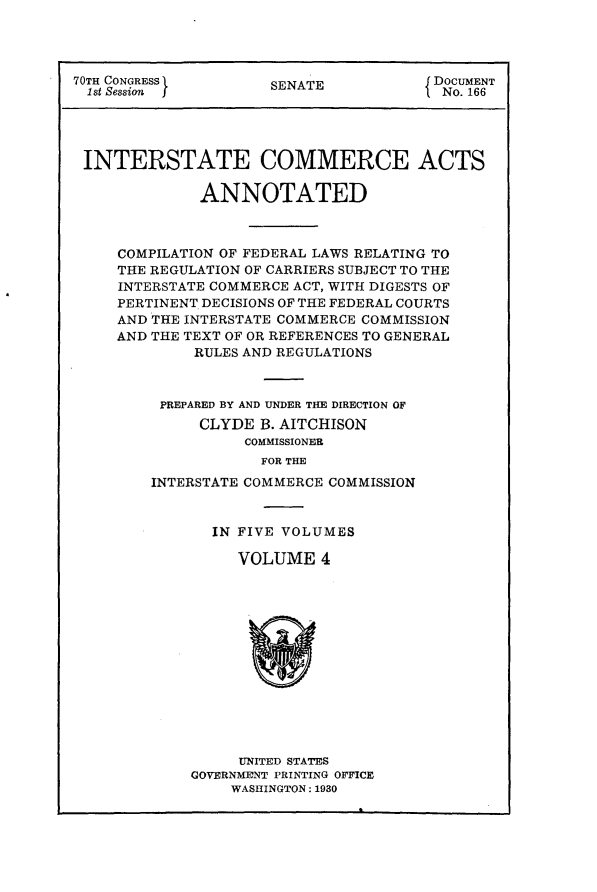 handle is hein.usccsset/usconset24435 and id is 1 raw text is: 




70TH CONGRESS         SENATE            DOCUMENT
  1st Session I        E                 No. 166




  INTERSTATE COMMERCE ACTS

              ANNOTATED



     COMPILATION OF FEDERAL LAWS RELATING TO
     THE REGULATION OF CARRIERS SUBJECT TO THE
     INTERSTATE COMMERCE ACT, WITH DIGESTS OF
     PERTINENT DECISIONS OF THE FEDERAL COURTS
     AND THE INTERSTATE COMMERCE COMMISSION
     AND THE TEXT OF OR REFERENCES TO GENERAL
             RULES AND REGULATIONS



          PREPARED BY AND UNDER THE DIRECTION OF
              CLYDE  B. AITCHISON
                   COMMISSIONER
                     FOR THE
         INTERSTATE COMMERCE COMMISSION


  IN FIVE VOLUMES

     VOLUME   4














     UNITED STATES
GOVERNMENT PRINTING OFFICE
    WASHINGTON: 1930


