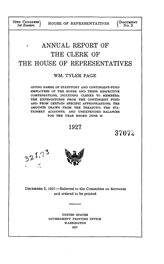 handle is hein.usccsset/usconset24439 and id is 1 raw text is: 





70TH CONGRESS  HOUSE  OF REPRESENTATIVES     DOCUMENT






            ANNUAL REPORT OF


                THE CLERK OF


   THE   HOUSE OF REPRESENTATIVES


                  WM. TYLER   PAGE


        GIVING NAMES OF STATUTORY AND CONTINGENT-FUND
        EMPLOYEES OF THE HOUSE AND THEIR RESPECTIVE
        COMPENSATIONS, INCLUDING CLERKS TO MEMBERS;
        THE EXPENDITURES FROM THE CONTINGENT FUND
        AND FROM CERTAIN SPECIFIC APPROPRIATIONS; THE
        AMOUNTS DRAWN FROM THE TREASURY; THE STA-
        TIONERY ACCOUNTS; AND UNEXPENDED BALANCES
               FOR THE YEAR ENDED JUNE 30



                        1927

                                            37072


DECEMBER 5, 1927.-Referred to the Committee on Accounts
            and ordered to be printed





                UNITED STATES
          GOVERNMENT PRINTING OFFICE
                 WASHINGTON
                    1927


1 1


-1


