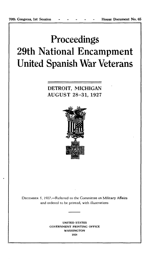 handle is hein.usccsset/usconset24440 and id is 1 raw text is: 



70th Congress, 1st Session  -  House Document  No. 65





                Proceedings


   29th National Encampment


   United Spanish War Veterans


DETROIT,  MICHIGAN
AUGUST 28-31,   1927


DECEMBER 5, 1927.-Referred to the Committee on Military Affairs
       and ordered to be printed, with illustrations




                UNITED STATES
           GOVERNMENT PRINTING OFFICE
                WASHINGTON
                   1928


