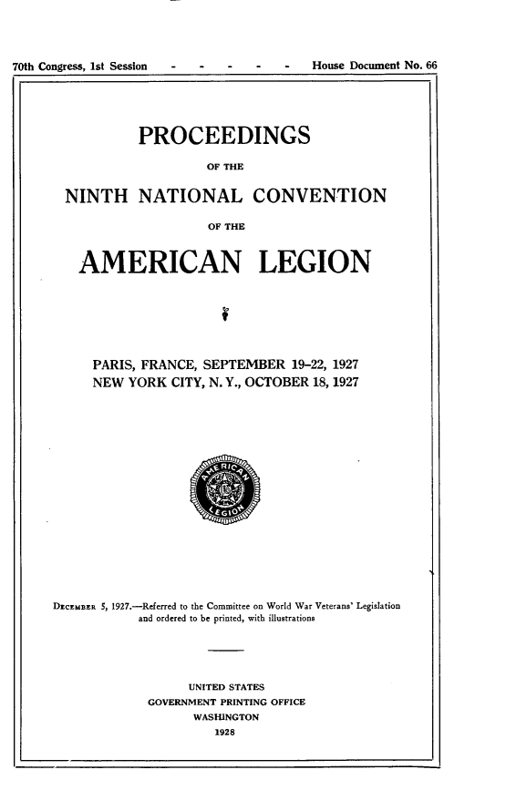 handle is hein.usccsset/usconset24441 and id is 1 raw text is: 




70th Congress, 1st Session           -  House Document No. 66


            PROCEEDINGS

                     OF THE


  NINTH NATIONAL CONVENTION

                     OF THE



   AMERICAN LEGION








     PARIS, FRANCE, SEPTEMBER   19-22, 1927
     NEW  YORK  CITY, N. Y., OCTOBER 18, 1927




















DECEMBER 5, 1927.-Referred to the Committee on World War Veterans' Legislation
           and ordered to be printed, with illustrations





                  UNITED STATES
             GOVERNMENT PRINTING OFFICE
                   WASHINGTON
                      1928


