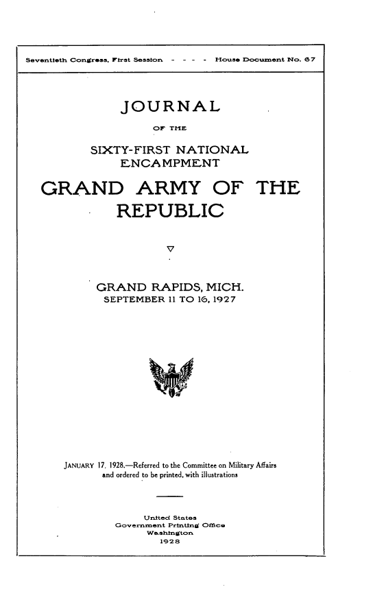 handle is hein.usccsset/usconset24442 and id is 1 raw text is: 





Seventieth Congress, First Session  - - - - House Document No. 057


     JOURNAL

           OF THE

SIXTY-FIRST   NATIONAL
     ENCAMPMENT


GRAND ARMY OF THE

             REPUBLIC



                     v



         GRAND RAPIDS, MICH.
           SEPTEMBER  11 TO 16, 1927


JANUARY 17, 1928.-Referred to the Committee on Military Affairs
      and ordered to be printed, with illustrations




             United States
         Governrment Prtnting Office
              Washington
                1928


