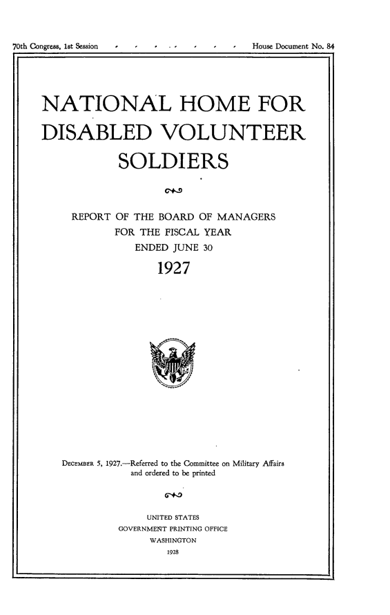 handle is hein.usccsset/usconset24443 and id is 1 raw text is: 



70th Congress, lst Session  -  -  I - I  House Document No. 4





     NATIONAL HOME FOR


     DISABLED VOLUNTEER


                 SOLDIERS




         REPORT  OF THE BOARD OF MANAGERS
                FOR THE  FISCAL YEAR
                    ENDED JUNE 30

                       1927



















        DECEMBER 5, 1927.-Referred to the Committee on Military Affairs
                   and ordered to be printed


     UNITED STATES
GOVERNMENT PRINTING OFFICE
     WASHINGTON
        1928


