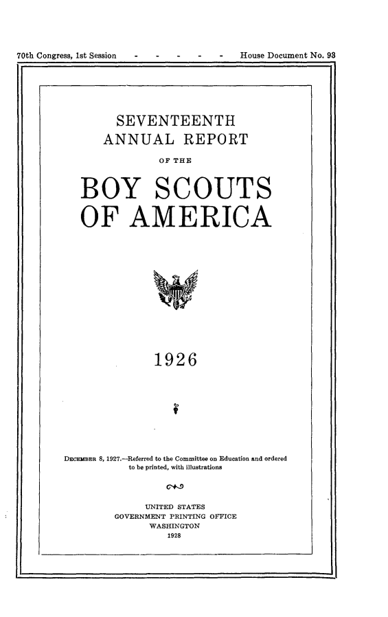 handle is hein.usccsset/usconset24444 and id is 1 raw text is: 






70th Congress, 1st Session - - - - - House Document No. 93


      SEVENTEENTH

    ANNUAL REPORT

             OF THE



BOY SCOUTS


OF AMERICA

















             1926


DECmBER 8, 1927.-Referred to the Committee on Education and ordered
           to be printed, with illustrations




              UNITED STATES
         GOVERNMENT PRINTING OFFICE
              WASHINGTON
                  1928


L                                                    I


70th Congress, 1st Session


-House Document No. 98


