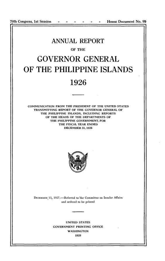 handle is hein.usccsset/usconset24445 and id is 1 raw text is: 





70th Congress, 1st Session -- ---- House Document No. 99


      ANNUAL REPORT

               OF THE


GOVERNOR GENERAL


OF THE PHILIPPINE ISLANDS



                     1926






  COMMUNICATION FROM THE PRESIDENT OF THE UNITED STATES
     TRANSMITTING REPORT OF THE GOVERNOR GENERAL OF
        THE PHILIPPINE ISLANDS, INCLUDING REPORTS
          OF THE HEADS OF THE DEPARTMENTS OF
            THE PHILIPPINE GOVERNMENT, FOR
                THE FISCAL YEAR ENDED
                  DECEMBER 31,1926


DECEMBER_13, 1927.-Referred to Ithe Committee on Insular Affairs
            and ordered to be printed





              UNITED STATES
         GOVERNMENT PRINTING OFFICE
               WASHINGTON
                   1928


