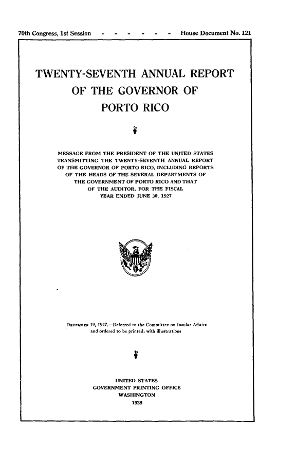 handle is hein.usccsset/usconset24446 and id is 1 raw text is: 




70th Congress, 1st Session  -  -  - - -  -   House Document No. 121







     TWENTY-SEVENTH ANNUAL REPORT


               OF   THE GOVERNOR OF


                       PORTO RICO







           MESSAGE FROM THE PRESIDENT OF THE UNITED STATES
           TRANSMITTING THE TWENTY-SEVENTH ANNUAL REPORT
           OF THE GOVERNOR OF PORTO RICO, INCLUDING REPORTS
             OF THE HEADS OF THE SEVERAL DEPARTMENTS OF
               THE GOVERNMENT OF PORTO RICO AND THAT
                   OF THE AUDITOR, FOR THE FISCAL
                       YEAR ENDED JUNE 30, 1927























             DECEMB 19, 1927.-Referred to the Committee on Insular Affairs
                    and ordered to be printed, with illustrations


      UNITED STATES
GOVERNMENT PRINTING OFFICE
       WASHINGTON
           1928


