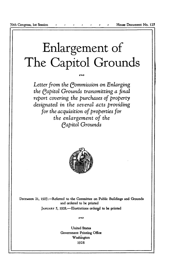 handle is hein.usccsset/usconset24447 and id is 1 raw text is: 


70th Congress, 1st Session - - I  I   I      House Document No. 123



              Enlargement of

      The Capitol Grounds


          Letter from the Commission  on Enlarging
          the Capitol Grounds  transmitting a final
          report covering the purchases of property
          designated in the several acts providing
             for the acquisition of properties for
                  the  enlargement  of the
                      Capitol Grounds










    DECEMBER 21, 1927.-Referred to the Committee on Public Buildings and Grounds
                     and ordered to be printed
             JANUARY 5, 1928.-Illustrations ordergd to be printed


                          United States
                     Government Printing OfEce
                          Washington
                             1928



