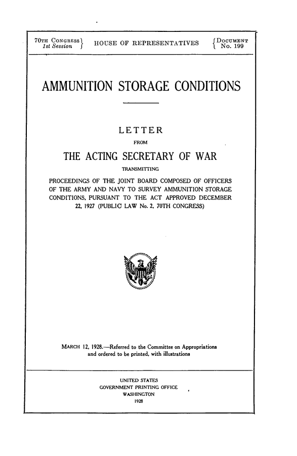 handle is hein.usccsset/usconset24450 and id is 1 raw text is: 




70TH CONGRESS   HOUSE  OF REPRESENTATIVES  Do 9NT
  1st SessionI                                   No19


AMMUNITION STORAGE CONDITIONS





                    LETTER
                        FROM

      THE   ACTING   SECRETARY OF WAR
                     TRANSMITTING

  PROCEEDINGS OF THE JOINT BOARD COMPOSED OF OFFICERS
  OF THE ARMY AND NAVY TO SURVEY AMMUNITION STORAGE
  CONDITIONS, PURSUANT TO THE ACT APPROVED DECEMBER
         22, 1927 (PUBLIC LAW No. 2. 70TH CONGRESS)




















     MARCH 12, 1928.-Referred to the Committee on Appropriations
            and ordered to be printed, with illustrations


     UNITED STATES
GOVERNMENT PRINTING OFFICE
      WASHINGTON
         1928


