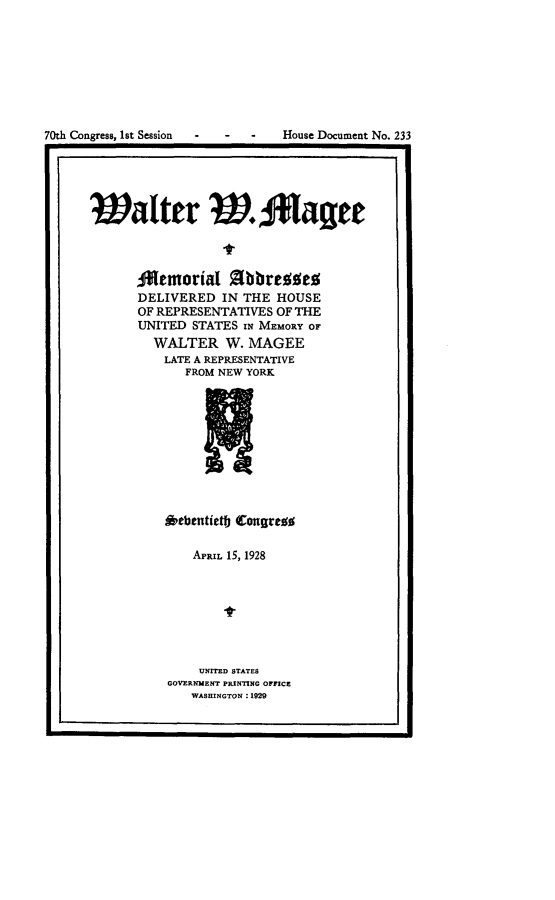 handle is hein.usccsset/usconset24451 and id is 1 raw text is: 














Walter WJ*Iafee



      temorial ObbrefSes
      DELIVERED   IN THE HOUSE
      OF REPRESENTATIVES OF THE
      UNITED  STATES IN MEMORY OF
         WALTER   W. MAGEE
         LATE A REPRESENTATIVE
             FROM NEW YORK










          *ebentietly Congress


   APRIL 15, 1928







   UNITED STATES
GOVERNMENT PRINTING OFFICE
   WASHINGTON : 1929


70th Congress, Ist Session - -


House Document No. 233



