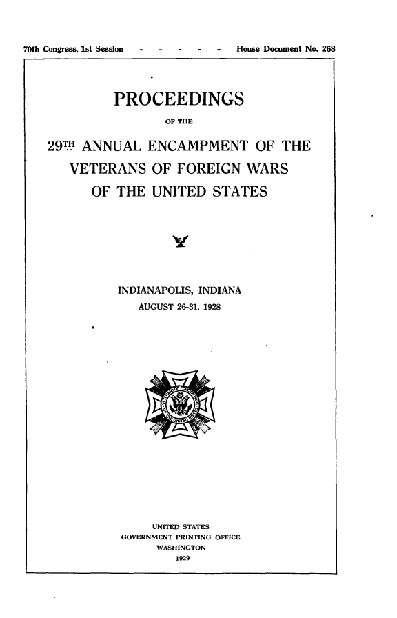 handle is hein.usccsset/usconset24452 and id is 1 raw text is: 



70th Congress, 1st Session  -  -  -  -  -  House Document No. 268




             PROCEEDINGS

                     OF THE


    29TH ANNUAL ENCAMPMENT OF THE

       VETERANS OF FOREIGN WARS

          OF  THE  UNITED   STATES









              INDIANAPOLIS, INDIANA
                 AUGUST 26-31, 1928






















                   UNITED STATES
               GOVERNMENT PRINTING OFFICE
                    WASHINGTON
                       1929


