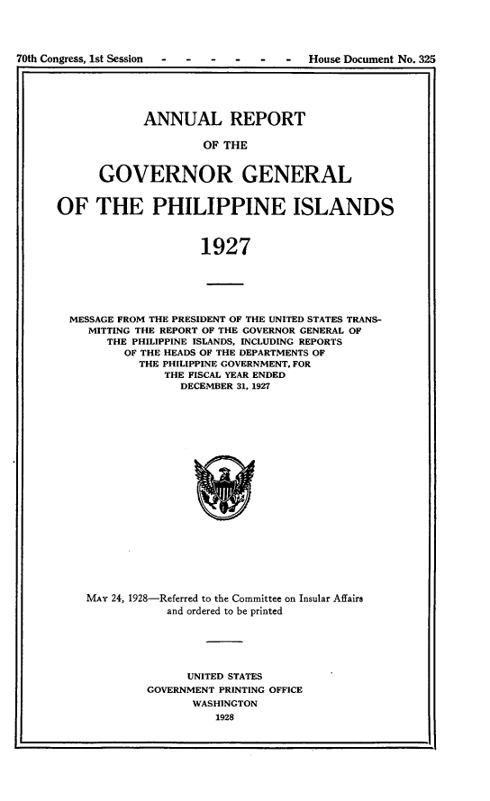 handle is hein.usccsset/usconset24456 and id is 1 raw text is: 




70th Congress, 1st Session - - - - -   -  House Document No. 325
I;                                                          I


      ANNUAL REPORT

               OF THE


GOVERNOR GENERAL


OF THE PHILIPPINE ISLANDS



                     1927






  MESSAGE FROM THE PRESIDENT OF THE UNITED STATES TRANS-
    MITTING THE REPORT OF THE GOVERNOR GENERAL OF
       THE PHILIPPINE ISLANDS, INCLUDING REPORTS
          OF THE HEADS OF THE DEPARTMENTS OF
            THE PHILIPPINE GOVERNMENT, FOR
               THE FISCAL YEAR ENDED
                  DECEMBER 31, 1927


MAY 24, 1928-Referred to the Committee on Insular Affairs
            and ordered to be printed






              UNITED STATES
         GOVERNMENT PRINTING OFFICE
               WASHINGTON
                   1928


