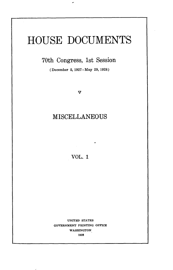 handle is hein.usccsset/usconset24460 and id is 1 raw text is: 








HOUSE DOCUMENTS



     70th Congress, 1st Session

       (December 5, 1927-May 29, 1928)




                V





        MISCELLANEOUS








              VOL. 1


    UNITED STATES
GOVERNMENT PRINTING OFFICE
     WASHINGTON
        1928


