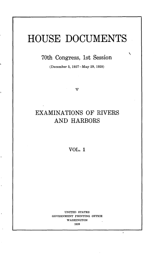 handle is hein.usccsset/usconset24462 and id is 1 raw text is: 









HOUSE DOCUMENTS



     70th Congress, 1st Session

       (December 5, 1927-May 29, 1928)





                V





   EXAMINATIONS OF RIVERS

         AND  HARBORS






             VOL. 1


    UNITED STATES
GOVERNMENT PRINTING OFFICE
     WASHINGTON
       1928


