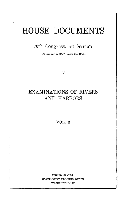 handle is hein.usccsset/usconset24463 and id is 1 raw text is: 






HOUSE DOCUMENTS


     70th Congress, 1st Session
       (December 5, 1927-May 29, 1928)



                V




  EXAMINATIONS OF RIVERS
         AND  HARBORS





             VOL. 2


    UNITED STATES
GOVERNMENT PRINTING OFFICE
    WASHINGTON: 1928


