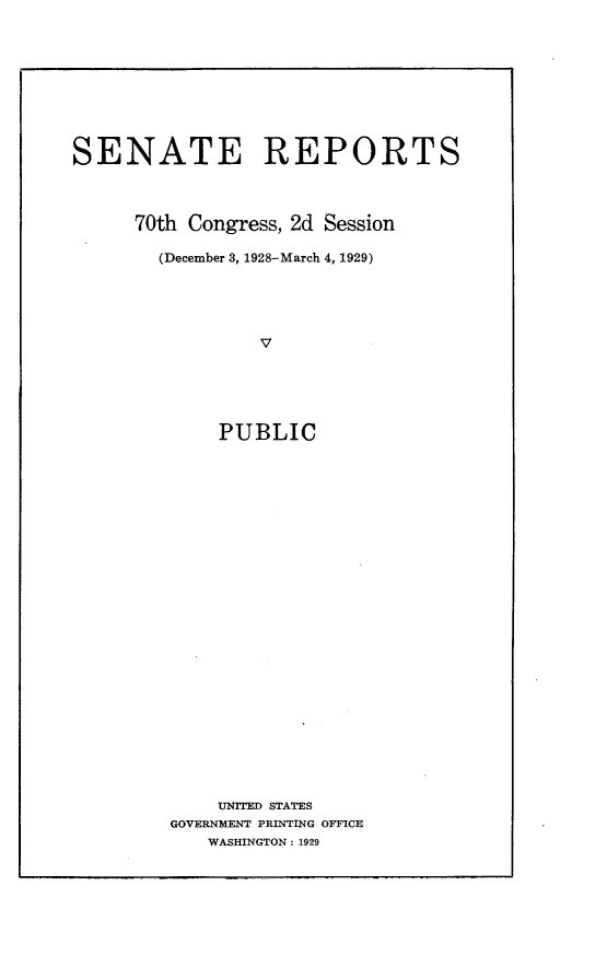 handle is hein.usccsset/usconset24464 and id is 1 raw text is: 









SENATE REPORTS




      70th Congress, 2d Session

        (December 3, 1928-March 4, 1929)





                 V





             PUBLIC


    UNITED STATES
GOVERNMENT PRINTING OFFICE
   WASHINGTON: 1929


