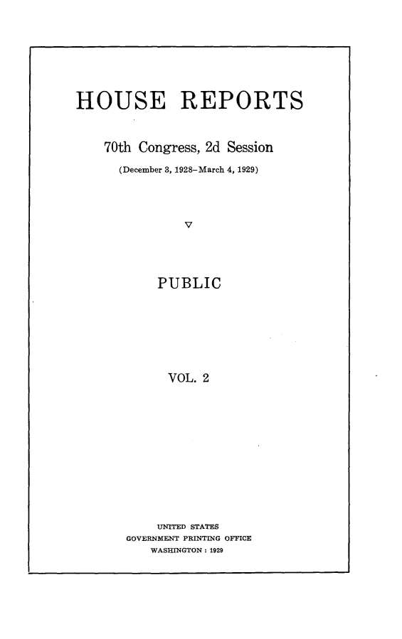 handle is hein.usccsset/usconset24467 and id is 1 raw text is: 









HOUSE REPORTS



    70th Congress, 2d Session

      (December 3, 1928-March 4, 1929)





                V





            PUBLIC









            VOL.  2


    UNITED STATES
GOVERNMENT PRINTING OFFICE
   WASHINGTON: 1929


