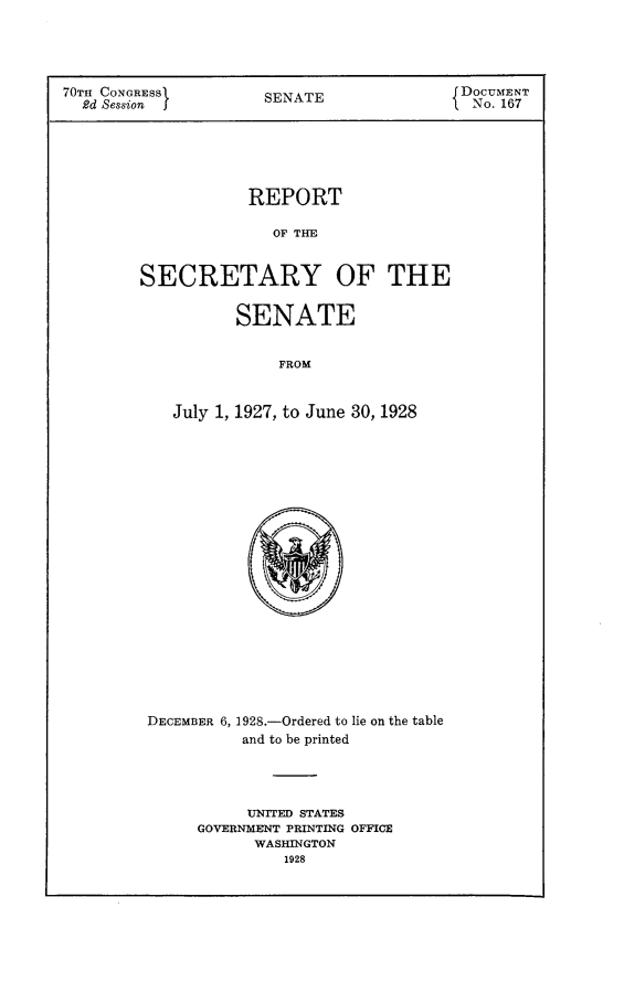 handle is hein.usccsset/usconset24468 and id is 1 raw text is: 




70TH CONGRESS1       SENATE               DOCUMENT
  2d Session f                              No. 167






                    REPORT

                      OF TAF


        SECRETARY OF THE


       SENATE


           FROM


July 1, 1927, to June 30, 1928


DECEMBER 6, 1928.-Ordered to lie on the table
          and to be printed




          UNITED STATES
     GOVERNMENT PRINTING OFFICE
           WASHINGTON
               1928


