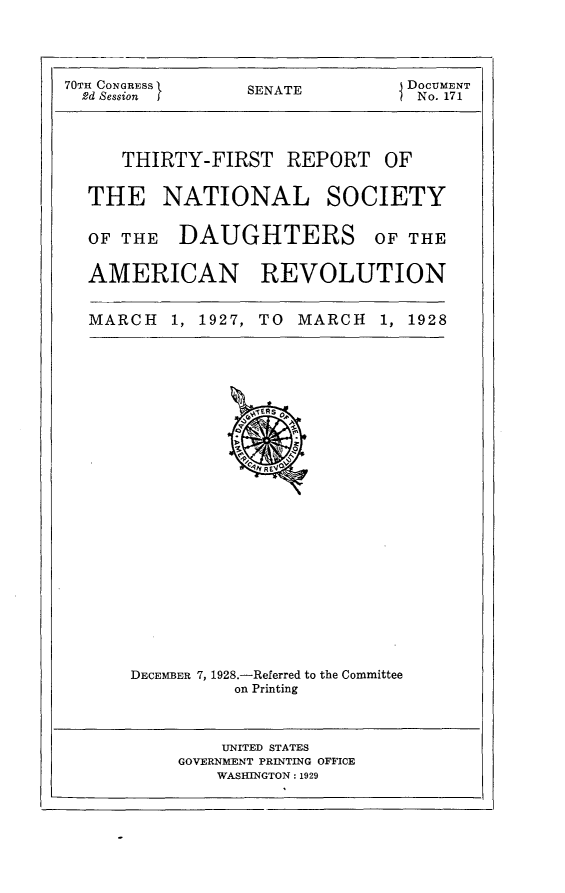 handle is hein.usccsset/usconset24469 and id is 1 raw text is: 




70TH CONGRESS     SENATE         DOCUMENT
  2d Session      S               No. 171


THIRTY-FIRST REPORT


OF


THE NATIONAL


SOCIETY


OF THE   DAUGHTERS OF THE


AMERICAN REVOLUTION


MARCH   1, 1927, TO MARCH   1, 1928


DECEMBER 7, 1928.-Referred to the Committee
          on Printing


    UNITED STATES
GOVERNMENT PRINTING OFFICE
    WASHINGTON: 1929


I


