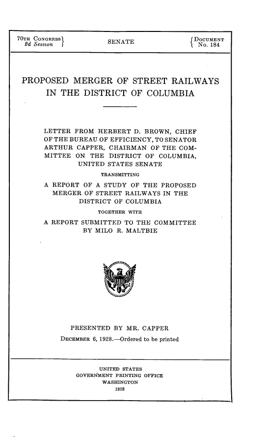 handle is hein.usccsset/usconset24472 and id is 1 raw text is: 




70TH CONGRESS        SENATE               DOCUMENT
  2d Sesszon                               No. 184





  PROPOSED   MERGER OF STREET RAILWAYS

       IN THE   DISTRICT   OF  COLUMBIA





       LETTER FROM HERBERT D. BROWN, CHIEF
       OF THE BUREAU OF EFFICIENCY, TO SENATOR
       ARTHUR CAPPER, CHAIRMAN OF THE COM-
       MITTEE ON THE  DISTRICT OF COLUMBIA,
              UNITED STATES SENATE
                    TRANSMITTING
      A REPORT  OF A STUDY OF THE PROPOSED
        MERGER  OF STREET RAILWAYS IN THE
               DISTRICT OF COLUMBIA
                   TOGETHER WITH


A REPORT


SUBMITTED TO THE COMMITTEE
BY MILO R. MALTBIE


  PRESENTED  BY MR. CAPPER
DECEMBER 6, 1928.-Ordered to be printed


     UNITED STATES
GOVERNMENT PRINTING OFFICE
      WASHINGTON
         1928


