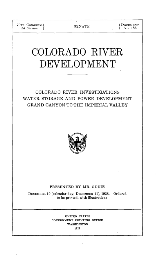 handle is hein.usccsset/usconset24473 and id is 1 raw text is: 




70TH CONGRESS        SEN AT E         DOCUMENT
  Ed Session                           No. 186






     COLORADO RIVER


        DEVELOPMENT






        COLORADO RIVER INVESTIGATIONS
  WATER  STORAGE AND  POWER  DEVELOPMENT
    GRAND CANYON  TO THE IMPERIAL VALLEY




















            PRESENTED BY MR. ODDIE

    DECEMBER 10 (calendar day, DECEMBER 11), 1928.-Ordered
              to be printed, with illustrations




                 UNITED STATES
             GOVERNMENT PRINTING OFFICE
                  WASIUNGTON
                     1929


