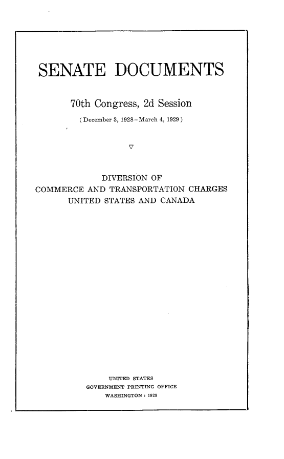 handle is hein.usccsset/usconset24474 and id is 1 raw text is: 








SENATE DOCUMENTS



       70th Congress, 2d Session

         (December 3, 1928-March 4, 1929)


                  7



             DIVERSION OF
COMMERCE  AND TRANSPORTATION  CHARGES
      UNITED STATES AND CANADA


    UNITED STATES
GOVERNMENT PRINTING OFFICE
    WASHINGTON: 1929


