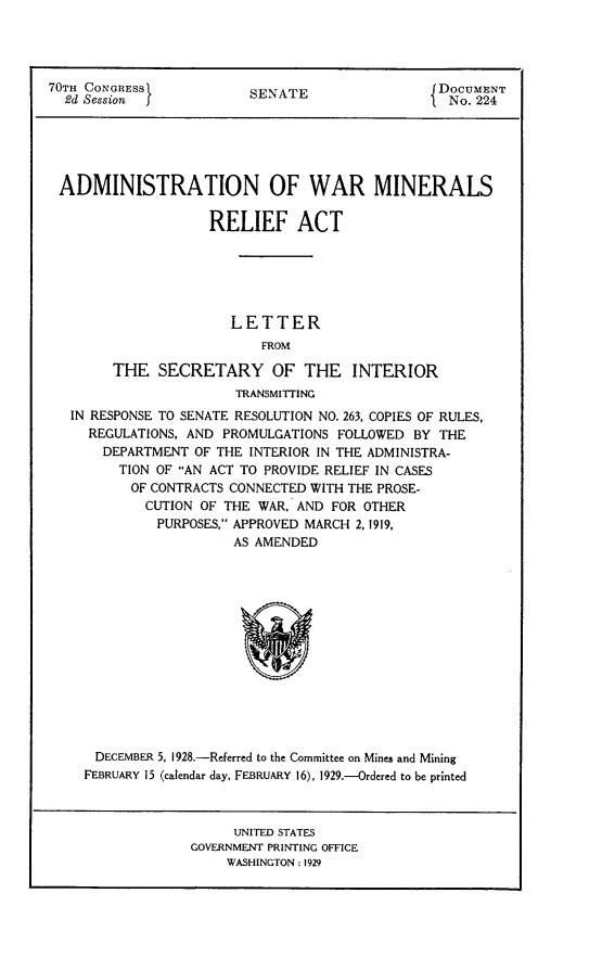 handle is hein.usccsset/usconset24475 and id is 1 raw text is: 




70TH CONGRESS            SENATE                 DOCUMENT
  2d Session f                                    No. 224





  ADMINISTRATION OF WAR MINERALS

                    RELIEF ACT






                       LETTER
                          FROM

        THE   SECRETARY OF THE INTERIOR
                       TRANSMITTING
   IN RESPONSE TO SENATE RESOLUTION NO. 263, COPIES OF RULES,
     REGULATIONS, AND PROMULGATIONS FOLLOWED BY THE
       DEPARTMENT OF THE INTERIOR IN THE ADMINISTRA-
         TION OF AN ACT TO PROVIDE RELIEF IN CASES
         OF  CONTRACTS CONNECTED WITH THE PROSE-
            CUTION OF THE WAR, AND FOR OTHER
            PURPOSES, APPROVED MARCH 2, 1919,
                       AS AMENDED














      DECEMBER 5, 1928.-Referred to the Committee on Mines and Mining
    FEBRUARY 15 (calendar day, FEBRUARY 16), 1929.-Ordered to be printed



                       UNITED STATES
                  GOVERNMENT PRINTING OFFICE
                      WASHINGTON: 1929



