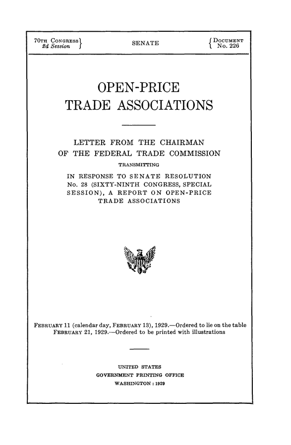 handle is hein.usccsset/usconset24476 and id is 1 raw text is: 




70TH CONGRESS           SENATE             DOCUMENT
  2d Session I          S                   No. 226





               OPEN-PRICE

       TRADE ASSOCIATIONS




          LETTER  FROM   THE  CHAIRMAN
      OF THE  FEDERAL TRADE COMMISSION
                    TRANSMITTING

        IN RESPONSE TO SENATE  RESOLUTION
        No. 28 (SIXTY-NINTH CONGRESS, SPECIAL
        SESSION), A REPORT  ON  OPEN-PRICE
               TRADE  ASSOCIATIONS

















FEBRUARY 11 (calendar day, FEBRUARY 13), 1929.-Ordered to lie on the table
     FEBRUARY 21, 1929.-Ordered to be printed with illustrations


     UNITED STATES
GOVERNMENT PRINTING OFFICE
    WASHINGTON: 1929



