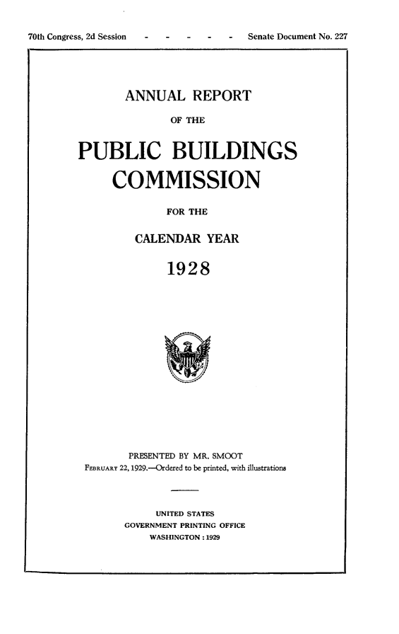 handle is hein.usccsset/usconset24477 and id is 1 raw text is: 


-  Senate Document No. 227


        ANNUAL REPORT

               OF THE



PUBLIC BUILDINGS


COMMISSION


         FOR THE


    CALENDAR   YEAR


         1928


       PRESENTED BY MR. SMOOT
FEBRUARY 22, 1929.---Ordered to be printed, with illustrations




           UNITED STATES
      GOVERNMENT PRINTING OFFICE
          WASHINGTON: 1929


70th Congress, 2d Session


