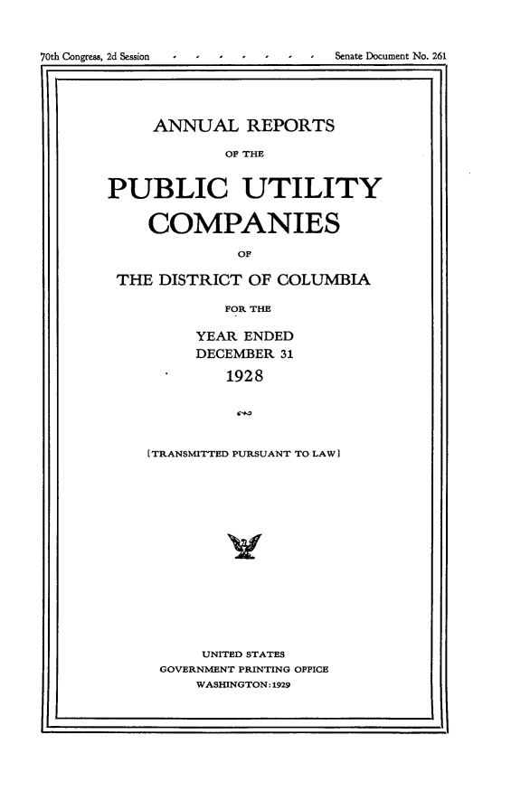 handle is hein.usccsset/usconset24478 and id is 1 raw text is: 



70th Congress, 2d Session       Senate Document No. 261

11i                                        . l


     ANNUAL REPORTS

             OF THE



PUBLIC UTILITY


    COMPANIES

              OF

 THE  DISTRICT OF  COLUMBIA

             FOR THE


     YEAR  ENDED
     DECEMBER  31

         1928


         6TU



I TRANSMITTED PURSUANT TO LAW]I


     UNITED STATES
GOVERNMENT PRINTING OFFICE
    WASHINGTON:1929


I                                        I



