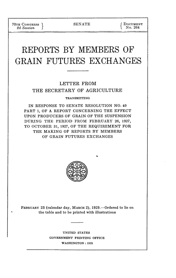 handle is hein.usccsset/usconset24479 and id is 1 raw text is: 




70TH CONGRESS         SENATE            DOCUMENT
  2d Session                             No. 264





  REPORTS BY MEMBERS OF


  GRAIN FUTURES EXCHANGES




                 LETTER  FROM
       THE  SECRETARY   OF AGRICULTURE
                   TRANSMITTING

      IN RESPONSE TO SENATE RESOLUTION NO. 40
    PART 1, OF A REPORT CONCERNING THE EFFECT
    UPON PRODUCERS OF GRAIN OF THE SUSPENSION
    DURJNG  THE PERIOD FROM FEBRUARY 26, 1927,
    TO OCTOBER 31, 1927, OF THE REQUIREMENT FOR
        THE MAKING OF REPORTS BY MEMBERS
           OF GRAIN FUTURES EXCHANGES
















   FEBRUARY 25 (calendar day, MARCH 2), 1929.-Ordered to lie on
          the table and to be printed with illustrations


     UNITED STATES
GOVERNMENT PRINTING OFFICE
    WASHINGTON: 1929


