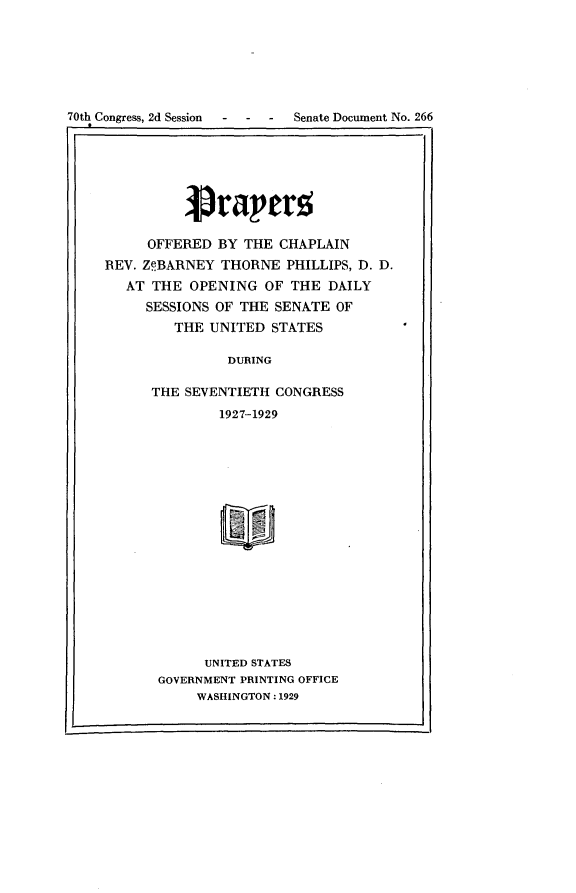handle is hein.usccsset/usconset24480 and id is 1 raw text is: 






70th Congress, 2d Session  -  -   -   Senate Document No. 266
Ir


     OFFERED  BY  THE CHAPLAIN
REV. ZeBARNEY  THORNE  PHILLIPS, D. D.
   AT THE  OPENING  OF  THE  DAILY
     SESSIONS OF THE  SENATE OF
         THE UNITED  STATES

                DURING

      THE SEVENTIETH  CONGRESS
               1927-1929


      UNITED STATES
GOVERNMENT PRINTING OFFICE
     WASHINGTON: 1929


