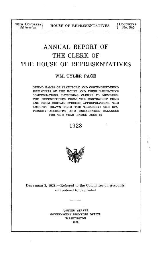 handle is hein.usccsset/usconset24483 and id is 1 raw text is: 






70TH O   ESS    HOUSE OF REPRESENTATIVES      DoU3N4







            ANNUAL REPORT OF


                THE CLERK OF


  THE HOUSE OF REPRESENTATIVES



                  WM.  TYLER  PAGE


        GIVING NAMES OF STATUTORY AND CONTINGENT-FUND
        EMPLOYEES OF THE HOUSE AND THEIR RESPECTIVE
        COMPENSATIONS, INCLUDING CLERKS TO MEMBERS;
        THE EXPENDITURES FROM THE CONTINGENT FUND
        AND FROM CERTAIN SPECIFIC APPROPRIATIONS; THE
        AMOUNTS DRAWN FROM THE TREASURY; THE STA-
        TIONERY ACCOUNTS; AND UNEXPENDED BALANCES
               FOR THE YEAR ENDED JUNE 30



                        1928


















     DECEMBER 3, 1928.-Referred to the Committee on Accounts
                  and ordered to be printed


      UNITED STATES
GOVERNMENT PRINTING OFFICE
       WASHINGTON
          1928



