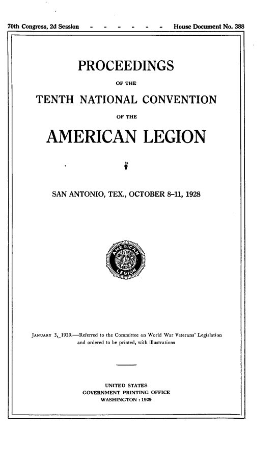 handle is hein.usccsset/usconset24488 and id is 1 raw text is: 



70th Congress, 2d Session --        -   House Document No. 388
lI .


          PROCEEDINGS

                   OF THE


TENTH NATIONAL CONVENTION


                   OF THE


   AMERICAN LEGION








     SAN ANTONIO, TEX., OCTOBER 8-11, 1928
























JANUARY 3,_1929.-Referred to the Committee on World War Veterans' Legislation
           and ordered to be printed, with illustrations






                  UNITED STATES
            GOVERNMENT PRINTING OFFICE
                WASHINGTON: 1929


