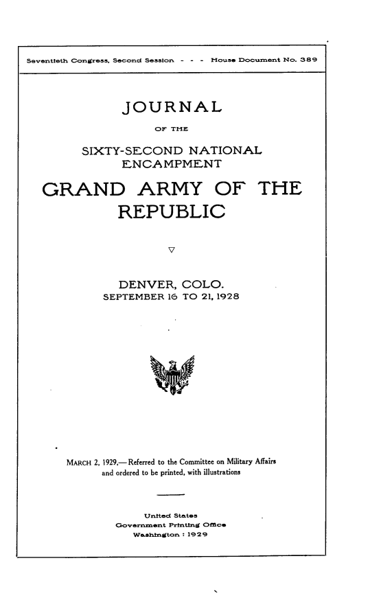 handle is hein.usccsset/usconset24489 and id is 1 raw text is: 





Seventleth Congress, Second Sesslon - - - Mouse Document No. 389


       JOURNAL

            OF THE


SIXTY-SECOND NATIONAL
       ENCAMPMENT


GRAND ARMY OF THE

            REPUBLIC



                     v



            DENVER, COLO.
          SEPTEMBER  16 TO 21, 1928


MARCH 2, 1929,- Referred to the Committee on Military Affairs
      and ordered to be printed, with illustrations




             United States
        Government Prnting Orace
           Washington : 1929


1


