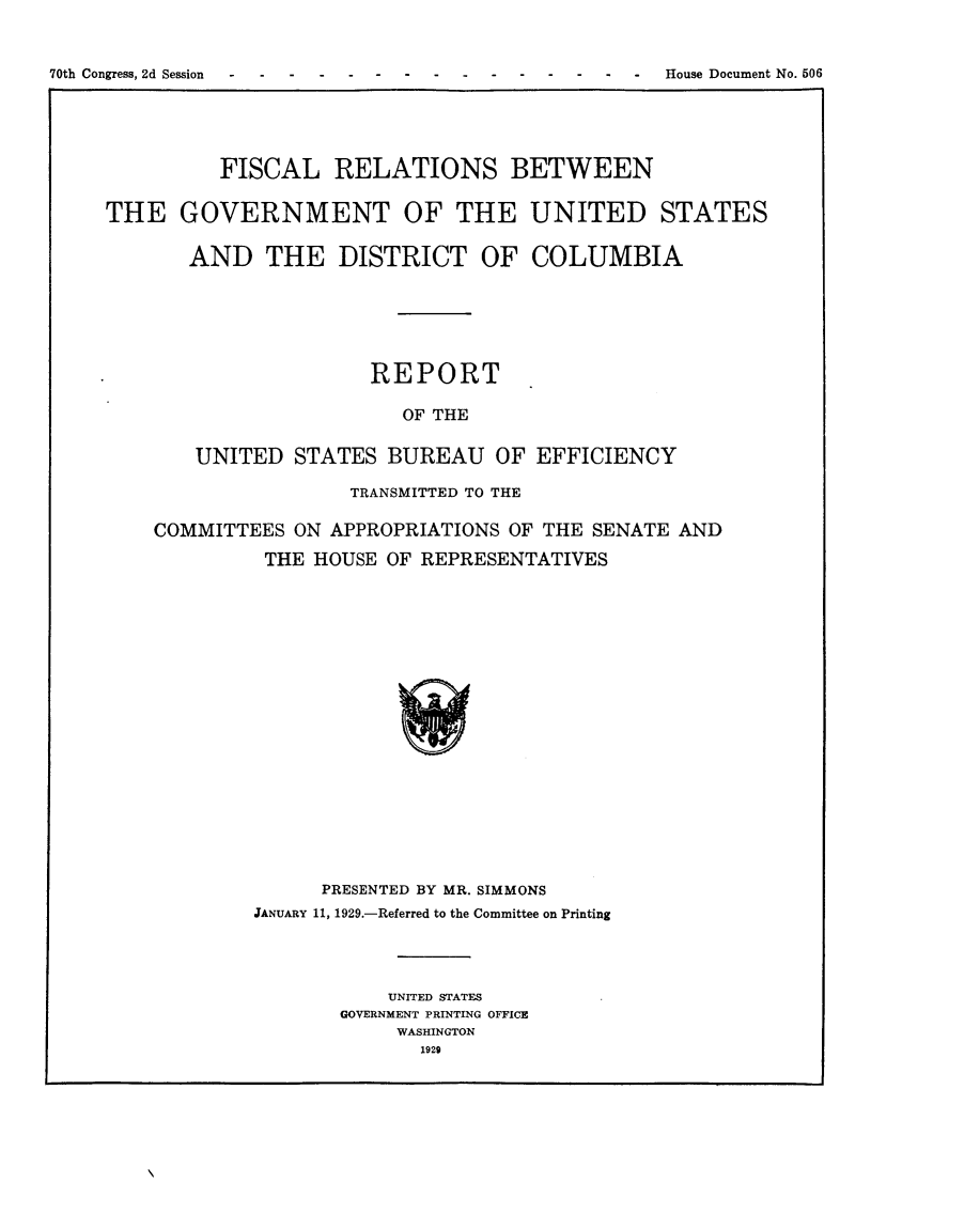 handle is hein.usccsset/usconset24491 and id is 1 raw text is: 




70th Congress, 2d Session -                   - -  -  House Document No. 506


          FISCAL RELATIONS BETWEEN


THE GOVERNMENT OF THE UNITED STATES


       AND THE DISTRICT OF COLUMBIA







                       REPORT

                          OF THE


        UNITED   STATES  BUREAU   OF  EFFICIENCY

                     TRANSMITTED TO THE

    COMMITTEES   ON APPROPRIATIONS OF THE  SENATE AND

              THE HOUSE  OF REPRESENTATIVES






















                   PRESENTED BY MR. SIMMONS
             JANUARY 11, 1929.-Referred to the Committee on Printing





                         UNITED STATES
                     GOVERNMENT PRINTING OFFICE
                          WASHINGTON
                            1929


70th Congress, 2d Session


House Document No. 506


