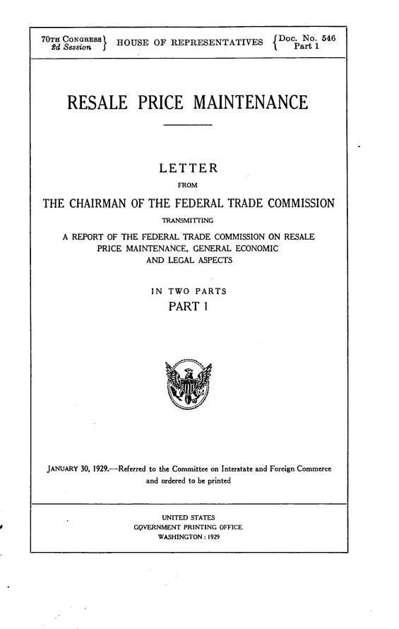 handle is hein.usccsset/usconset24494 and id is 1 raw text is: 


70TH CONGRESS HOUSE  OF REPRESENTATIVES     Doc. No. 546






     RESALE PRICE MAINTENANCE






                      LETTER
                         FROM

THE  CHAIRMAN OF THE FEDERAL TRADE COMMISSION
                       TRANSMITTING

    A REPORT OF THE FEDERAL TRADE COMMISSION ON RESALE
          PRICE MAINTENANCE, GENERAL ECONOMIC
                    AND LEGAL ASPECTS


                    IN  TWO  PARTS

                        PART  I
















 JANUARY 30, 1929.-Referred to the Committee on Interstate and Foreign Commerce
                    and ordered to be printed


     UNITED STATES
GOVERNMENT PRINTING OFFICE
    WASHINGTON: 1929


