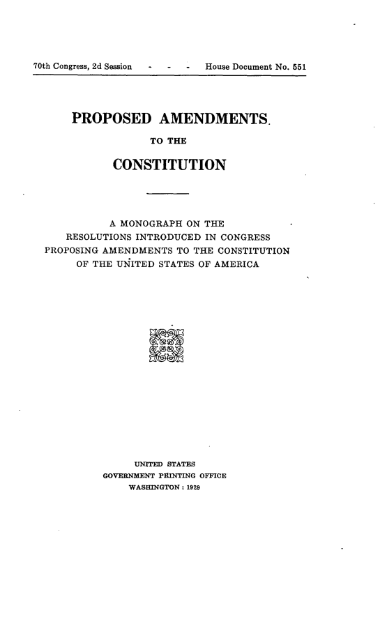 handle is hein.usccsset/usconset24495 and id is 1 raw text is: 





70th Congress, 2d Session  -   -   -   House Document No. 551


PROPOSED AMENDMENTS.

             TO THE


       CONSTITUTION


          A MONOGRAPH  ON THE
   RESOLUTIONS INTRODUCED IN CONGRESS
PROPOSING AMENDMENTS TO THE CONSTITUTION
     OF THE UNITED STATES OF AMERICA





















              UNITED STATES
         GOVERNMENT PRINTING OFFICE
             WASHINGTON: 1929


