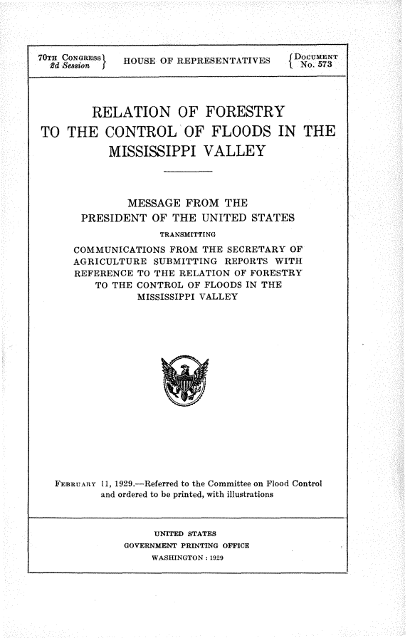 handle is hein.usccsset/usconset24496 and id is 1 raw text is: 





0d aN  GES    HOUSE OF REPRESENTATIVES   D   573




         RELATION OF FORESTRY

TO   THE   CONTROL OF FLOODS IN THE

           MISSISSIPPI VALLEY




              MESSAGE  FROM   THE
       PRESIDENT  OF THE  UNITED  STATES
                   TRANSMITTING
      COMMUNICATIONS FROM THE SECRETARY OF
      AGRICULTURE SUBMITTING  REPORTS WITH
      REFERENCE TO THE RELATION OF FORESTRY
         TO THE CONTROL OF FLOODS IN THE
                MISSISSIPPI VALLEY


















   FEBRUARY 11, 1929.-Referred to the Committee on Flood Control
          and ordered to be printed, with illustrations


     UNITED STATES
GOVERNMENT PRINTING OFICE
    WASHINGTON: 1929


