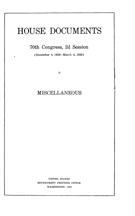 handle is hein.usccsset/usconset24513 and id is 1 raw text is: 









HOUSE DOCUMENTS




     70th Congress, 2d Session

       (December 3, 1928-March 4, 1929)





                V






        MISCELLANEOUS


    UNITED STATES
GOVERNMENT PRINTING OFFICE
    WASHINGTON: 1929


