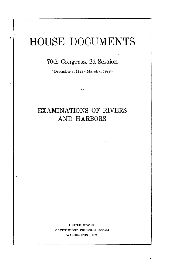 handle is hein.usccsset/usconset24514 and id is 1 raw text is: 









HOUSE DOCUMENTS




     70th Congress, 2d Session

       (December 3, 1928- March 4, 1929)




                V




   EXAMINATIONS OF RIVERS

         AND  HARBORS


























            UNITED STATES
        GOVERNMENT PRINTING OFFICE
           WASHINGTON: 1929


