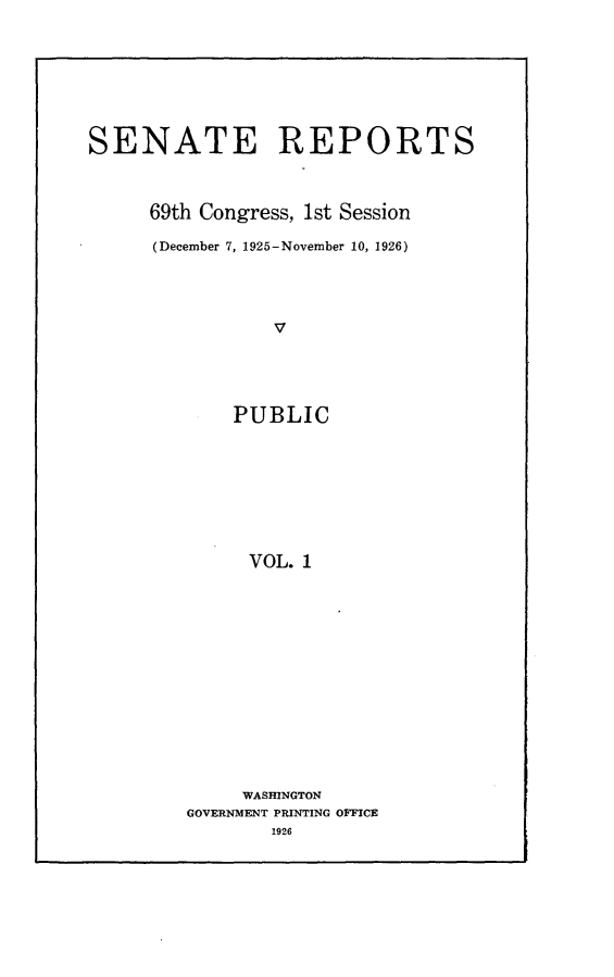 handle is hein.usccsset/usconset24515 and id is 1 raw text is: 








SENATE REPORTS



     69th Congress, 1st Session

     (December 7, 1925-November 10, 1926)




                v





             PUBLIC









             VOL.  1


     WASHINGTON
GOVERNMENT PRINTING OFFICE
       1926


