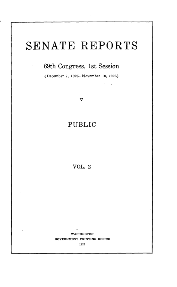 handle is hein.usccsset/usconset24516 and id is 1 raw text is: 









SENATE REPORTS



      69th Congress, 1st Session

      (December 7, 1925-November 10, 1926)




                 V





             PUBLIC









             VOL.  2


     WASHINGTON
GOVERNMENT PRINTING OFFICE
        1926


