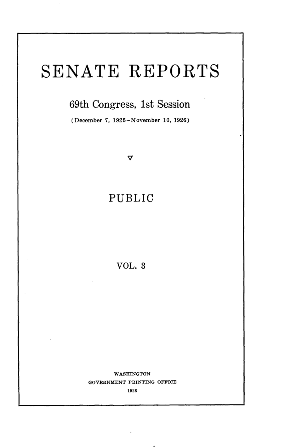 handle is hein.usccsset/usconset24517 and id is 1 raw text is: 









SENATE REPORTS



     69th Congress, 1st Session

     (December 7, 1925-November 10, 1926)




                V





             PUBLIC








             VOL.  3


     WASHINGTON
GOVERNMENT PRINTING OFFICE
        1926


