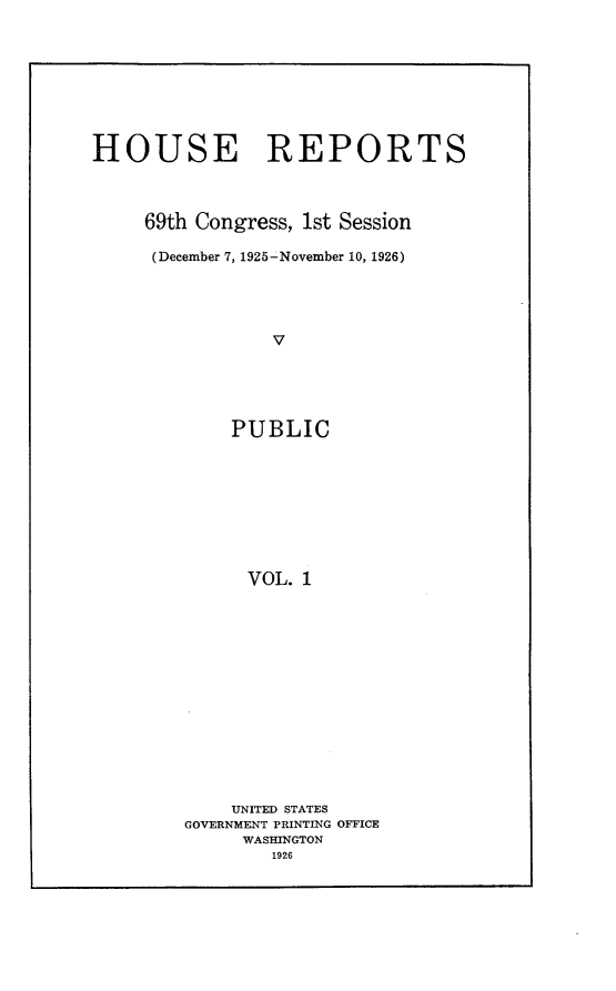 handle is hein.usccsset/usconset24518 and id is 1 raw text is: 








HOUSE REPORTS



     69th Congress, 1st Session

     (December 7, 1925-November 10, 1926)




                 V





             PUBLIC









             VOL.  1


    UNITED STATES
GOVERNMENT PRINTING OFFICE
     WASHINGTON
        1926


