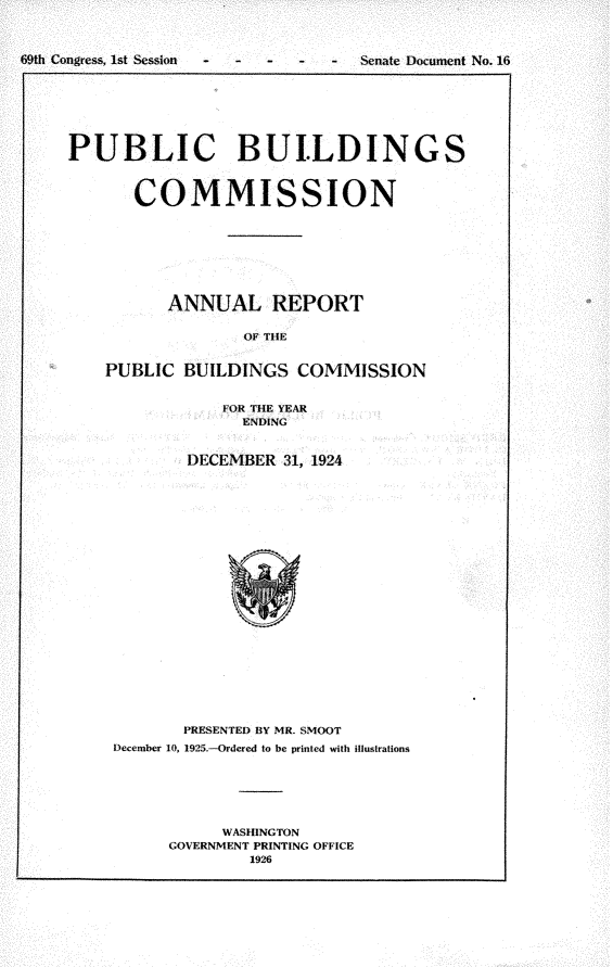 handle is hein.usccsset/usconset24522 and id is 1 raw text is: 



69th Congress, 1st Session -   -  Senate Document No. 16


PUBLIC BUILDINGS



       COMMISSION








          ANNUAL REPORT

                  OF TlE


    PUBLIC  BUILDINGS  COMMISSION


               FOR THE YEAR
                 ENDING


            DECEMBER  31, 1924






















            PRESENTED BY MR. SMOOT
     December 10, 1925.-Ordered to be printed with illustrations






               WASHINGTON
          GOVERNMENT PRINTING OFFICE
                  1926


